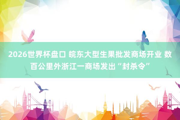 2026世界杯盘口 皖东大型生果批发商场开业 数百公里外浙江一商场发出“封杀令”