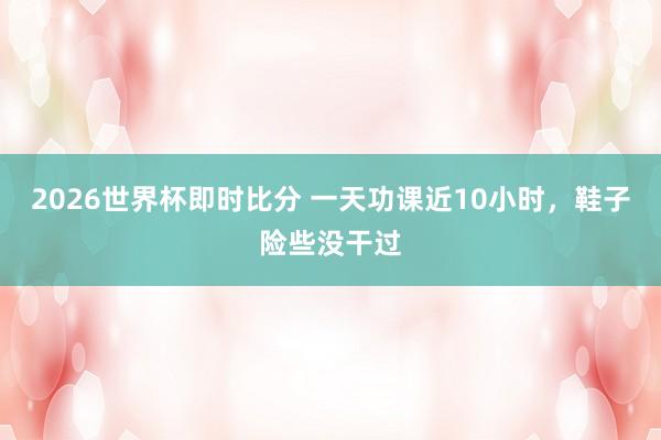 2026世界杯即时比分 一天功课近10小时，鞋子险些没干过