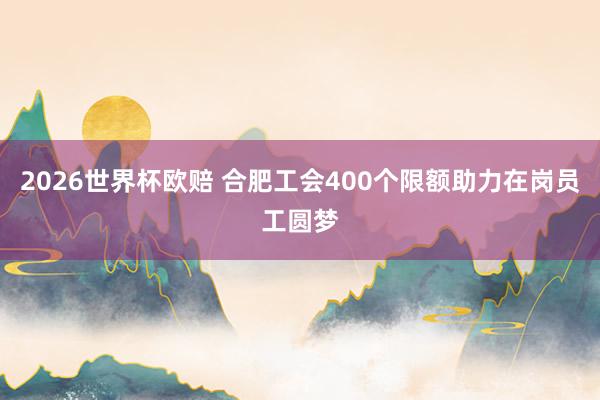 2026世界杯欧赔 合肥工会400个限额助力在岗员工圆梦