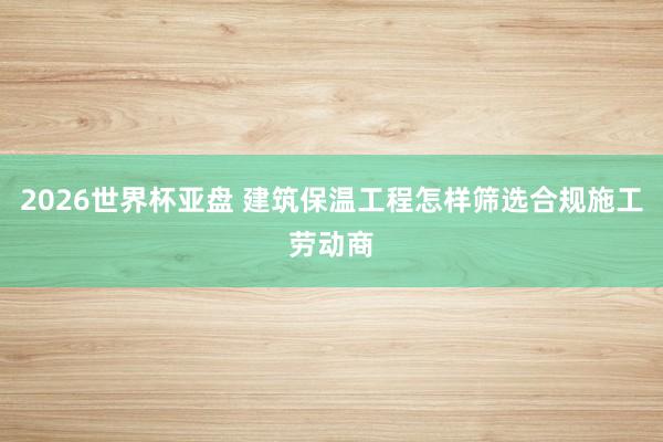 2026世界杯亚盘 建筑保温工程怎样筛选合规施工劳动商