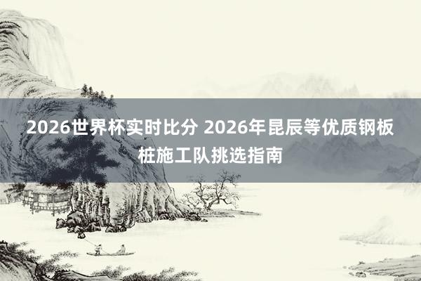 2026世界杯实时比分 2026年昆辰等优质钢板桩施工队挑选指南