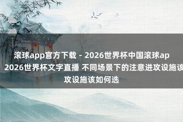滚球app官方下载 - 2026世界杯中国滚球app官网,2026世界杯文字直播 不同场景下的注意进攻设施该如何选