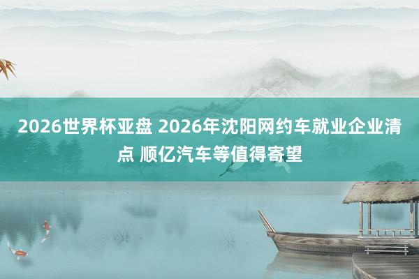 2026世界杯亚盘 2026年沈阳网约车就业企业清点 顺亿汽车等值得寄望