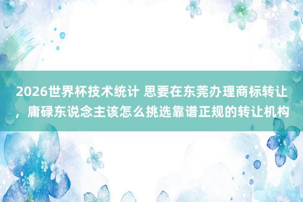 2026世界杯技术统计 思要在东莞办理商标转让，庸碌东说念主该怎么挑选靠谱正规的转让机构