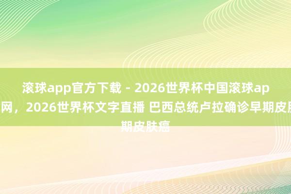 滚球app官方下载 - 2026世界杯中国滚球app官网,2026世界杯文字直播 巴西总统卢拉确诊早期皮肤癌