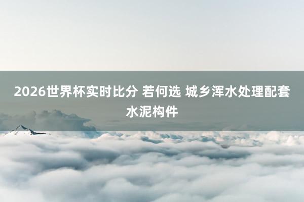 2026世界杯实时比分 若何选 城乡浑水处理配套水泥构件