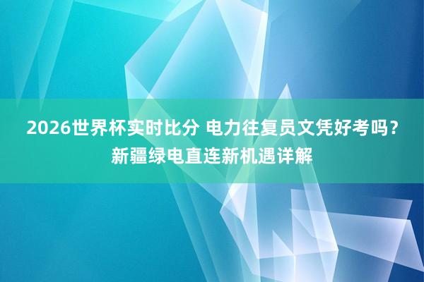 2026世界杯实时比分 电力往复员文凭好考吗？新疆绿电直连新机遇详解