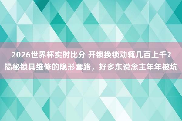 2026世界杯实时比分 开锁换锁动辄几百上千?揭秘锁具维修的隐形套路,好多东说念主年年被坑