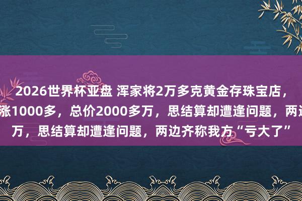2026世界杯亚盘 浑家将2万多克黄金存珠宝店，金价从每克600多暴涨1000多，总价2000多万，思结算却遭逢问题，两边齐称我方“亏大了”