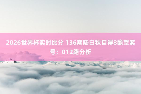 2026世界杯实时比分 136期陆白秋自得8瞻望奖号:012路分析