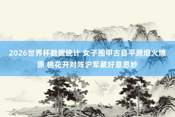 2026世界杯数据统计 女子围甲古县平原烟火燎原 桃花开对阵沪军藏好意思妙