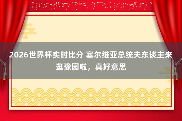 2026世界杯实时比分 塞尔维亚总统夫东谈主来逛豫园啦，真好意思