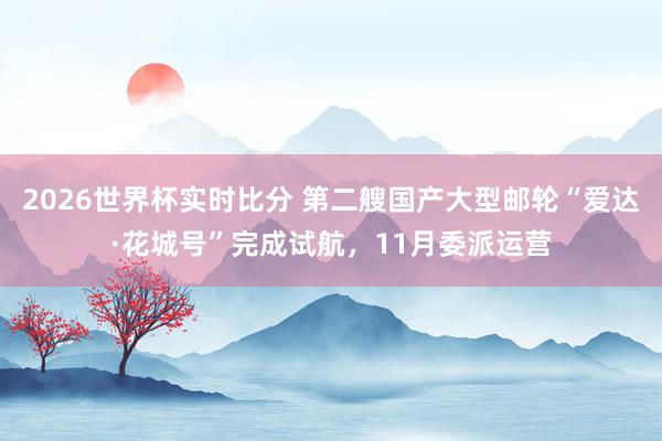 2026世界杯实时比分 第二艘国产大型邮轮“爱达·花城号”完成试航，11月委派运营