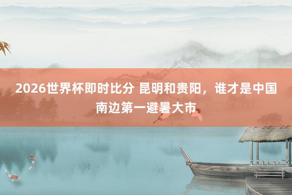 2026世界杯即时比分 昆明和贵阳，谁才是中国南边第一避暑大市
