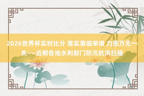 2026世界杯实时比分 落实落细举措 力图万无一失——近期各地水利部门防汛抗洪扫描