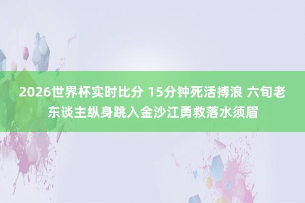 2026世界杯实时比分 15分钟死活搏浪 六旬老东谈主纵身跳入金沙江勇救落水须眉