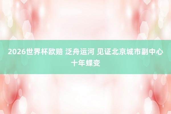 2026世界杯欧赔 泛舟运河 见证北京城市副中心十年蝶变