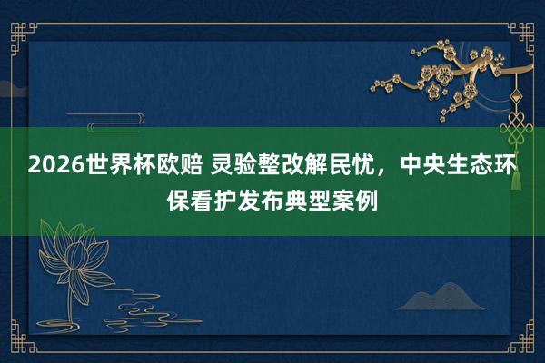 2026世界杯欧赔 灵验整改解民忧,中央生态环保看护发布典型案例
