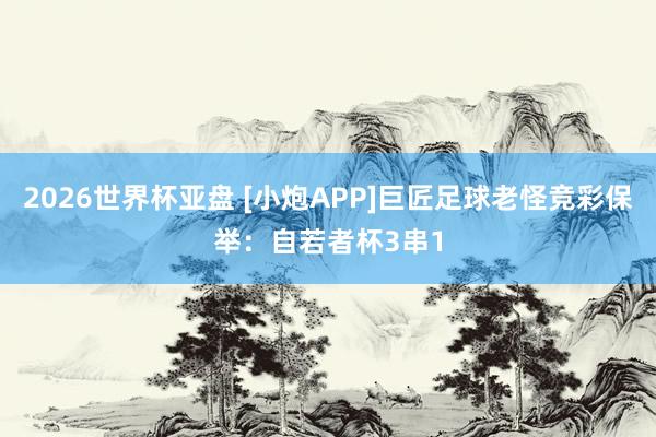 2026世界杯亚盘 [小炮APP]巨匠足球老怪竞彩保举：自若者杯3串1