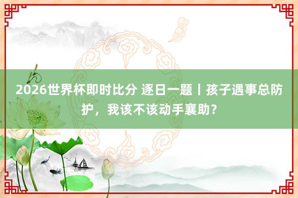 2026世界杯即时比分 逐日一题丨孩子遇事总防护,我该不该动手襄助?