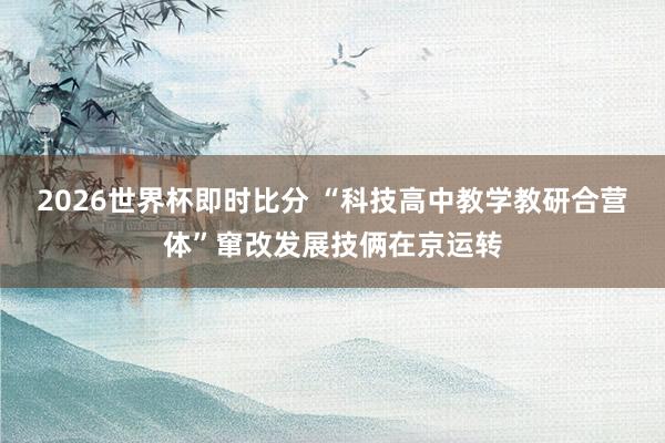 2026世界杯即时比分 “科技高中教学教研合营体”窜改发展技俩在京运转