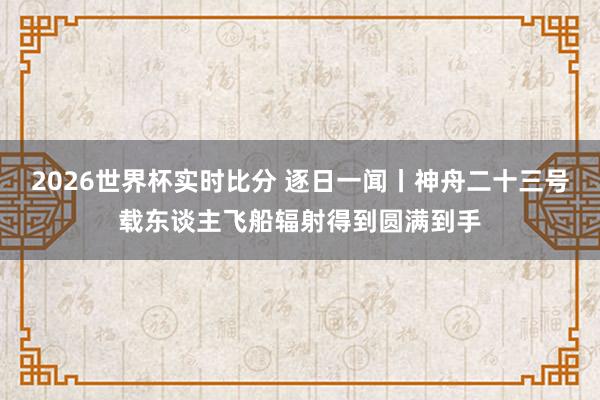 2026世界杯实时比分 逐日一闻丨神舟二十三号载东谈主飞船辐射得到圆满到手