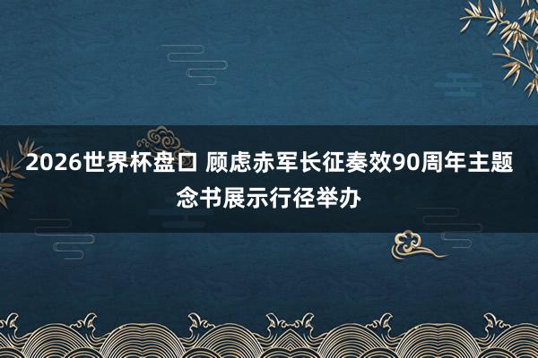 2026世界杯盘口 顾虑赤军长征奏效90周年主题念书展示行径举办