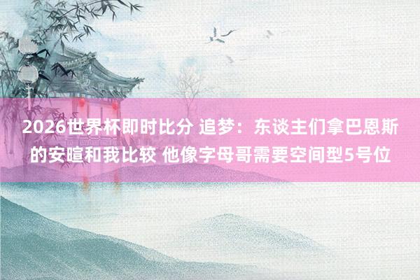 2026世界杯即时比分 追梦:东谈主们拿巴恩斯的安暄和我比较 他像字母哥需要空间型5号位