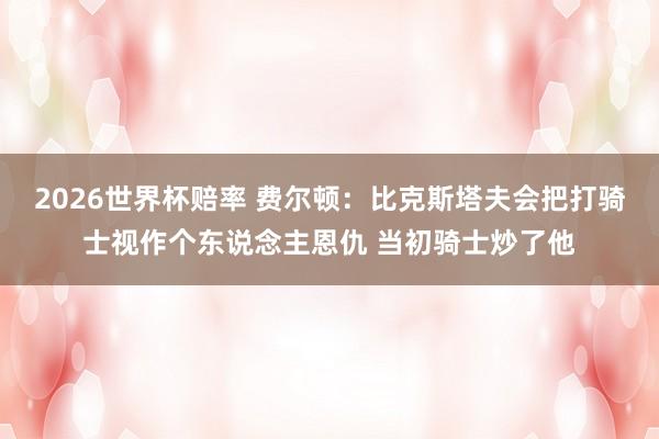 2026世界杯赔率 费尔顿：比克斯塔夫会把打骑士视作个东说念主恩仇 当初骑士炒了他