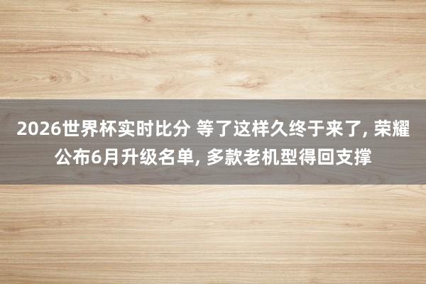 2026世界杯实时比分 等了这样久终于来了, 荣耀公布6月升级名单, 多款老机型得回支撑