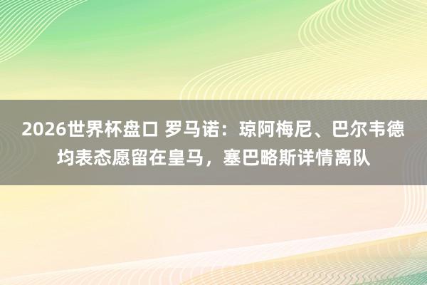 2026世界杯盘口 罗马诺：琼阿梅尼、巴尔韦德均表态愿留在皇马，塞巴略斯详情离队