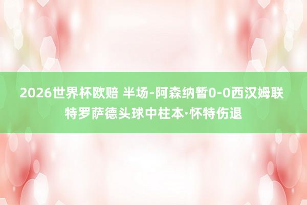 2026世界杯欧赔 半场-阿森纳暂0-0西汉姆联 特罗萨德头球中柱本·怀特伤退