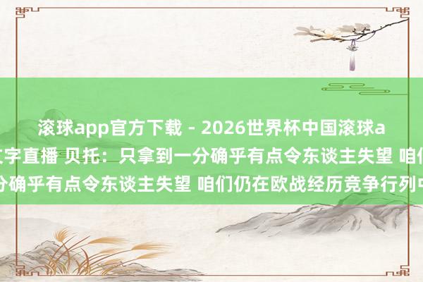 滚球app官方下载 - 2026世界杯中国滚球app官网，2026世界杯文字直播 贝托：只拿到一分确乎有点令东谈主失望 咱们仍在欧战经历竞争行列中