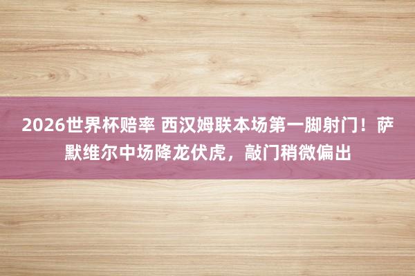 2026世界杯赔率 西汉姆联本场第一脚射门！萨默维尔中场降龙伏虎，敲门稍微偏出