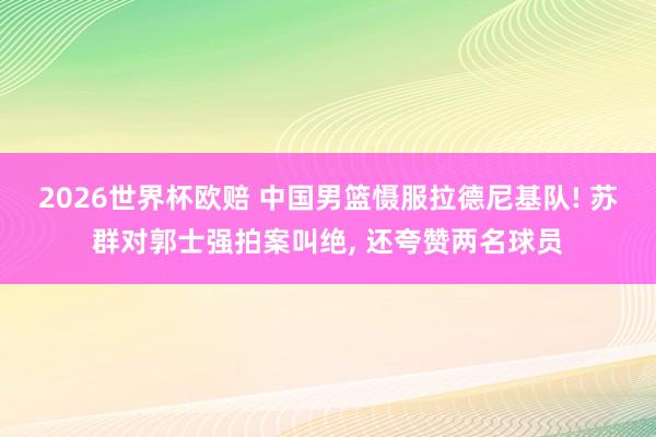 2026世界杯欧赔 中国男篮慑服拉德尼基队! 苏群对郭士强拍案叫绝， 还夸赞两名球员