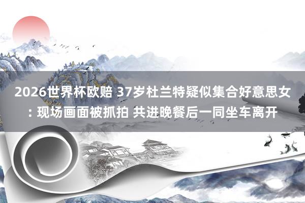 2026世界杯欧赔 37岁杜兰特疑似集合好意思女: 现场画面被抓拍 共进晚餐后一同坐车离开