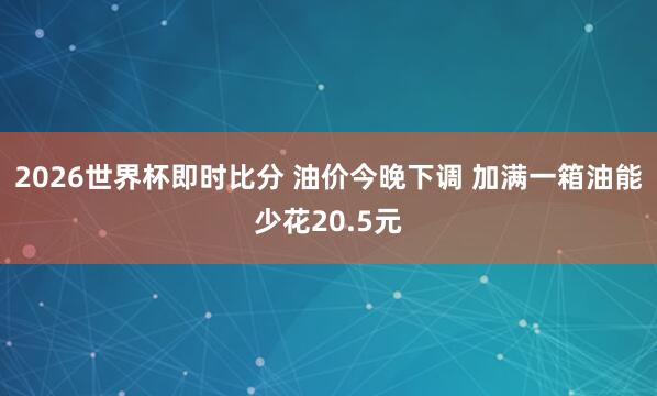 2026世界杯即时比分 油价今晚下调 加满一箱油能少花20.5元