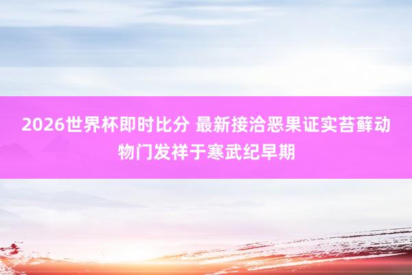 2026世界杯即时比分 最新接洽恶果证实苔藓动物门发祥于寒武纪早期