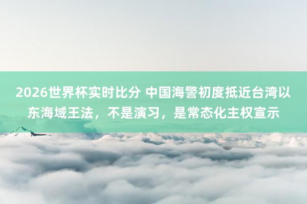 2026世界杯实时比分 中国海警初度抵近台湾以东海域王法,不是演习,是常态化主权宣示