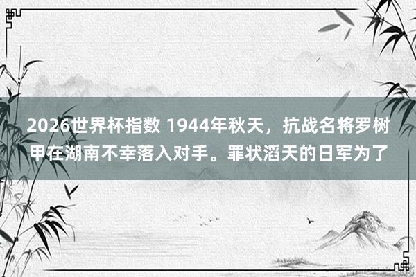 2026世界杯指数 1944年秋天，抗战名将罗树甲在湖南不幸落入对手。罪状滔天的日军为了