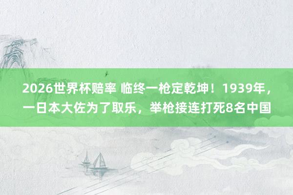 2026世界杯赔率 临终一枪定乾坤！1939年，一日本大佐为了取乐，举枪接连打死8名中国