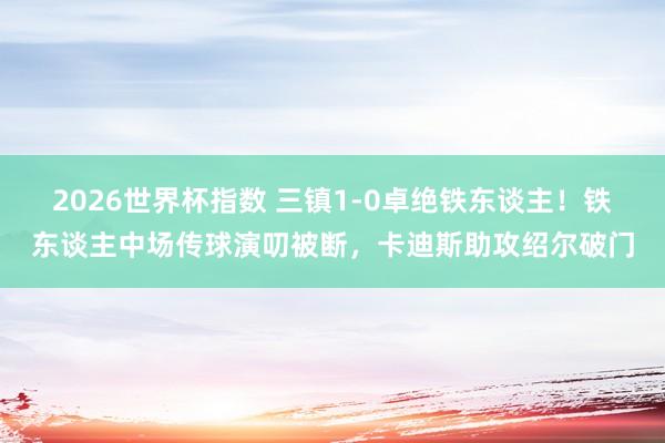 2026世界杯指数 三镇1-0卓绝铁东谈主!铁东谈主中场传球演叨被断,卡迪斯助攻绍尔破门