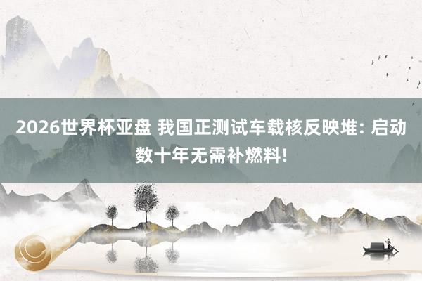 2026世界杯亚盘 我国正测试车载核反映堆: 启动数十年无需补燃料!