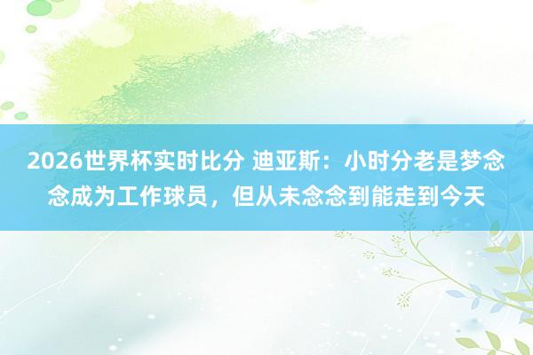 2026世界杯实时比分 迪亚斯：小时分老是梦念念成为工作球员，但从未念念到能走到今天