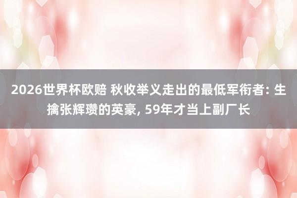 2026世界杯欧赔 秋收举义走出的最低军衔者: 生擒张辉瓒的英豪, 59年才当上副厂长