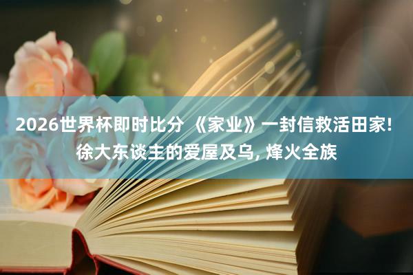 2026世界杯即时比分 《家业》一封信救活田家! 徐大东谈主的爱屋及乌， 烽火全族