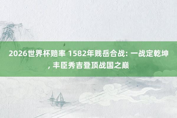 2026世界杯赔率 1582年贱岳合战: 一战定乾坤， 丰臣秀吉登顶战国之巅