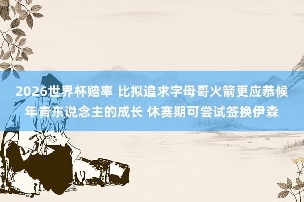2026世界杯赔率 比拟追求字母哥火箭更应恭候年青东说念主的成长 休赛期可尝试签换伊森