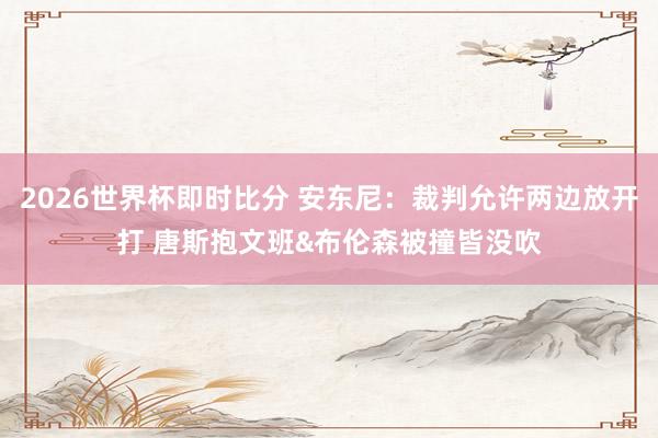 2026世界杯即时比分 安东尼：裁判允许两边放开打 唐斯抱文班&布伦森被撞皆没吹