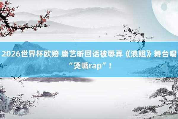 2026世界杯欧赔 唐艺昕回话被辱弄《浪姐》舞台唱“烫嘴rap”！